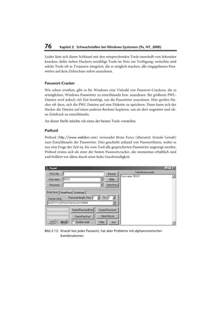 76        Kapitel 2: Schwachstellen bei Windows-Systemen (9x, NT, 2000)

Leider lässt sich dieser Schlüssel mit den entsprechenden Tools innerhalb von Sekunden
knacken, dafür stehen Hackern unzählige Tools im Netz zur Verfügung, weiterhin sind
solche Tools oft in Trojanern integriert, die es möglich machen, alle eingegebenen Pass-
wörter auf dem Zielrechner sofort auszulesen.


Passwort-Cracker
Wie schon erwähnt, gibt es für Windows eine Vielzahl von Passwort-Crackern, die es
ermöglichen, Windows-Passwörter zu entschlüsseln bzw. auszulesen. Bei größeren PWL-
Dateien wird jedoch viel Zeit benötigt, um die Passwörter auszulesen. Hier greifen Ha-
cker oft dazu, sich die PWL Dateien auf eine Diskette zu speichern. Dann kann sich der
Hacker die Dateien auf einen anderen Rechner kopieren, um sie dort ungestört und oh-
ne Zeitdruck zu entschlüsseln.
An dieser Stelle möchte ich eines der besten Tools vorstellen.

Pwltool
Pwltool (http://www.webdon.com) verwendet Brute Force (übersetzt: brutale Gewalt)
zum Entschlüsseln der Passwörter. Dies geschieht anhand von Passwortlisten, wobei es
nur eine Frage der Zeit ist, bis vom Tool alle gespeicherten Passwörter angezeigt werden.
Pwltool erwies sich als einer der besten Passwortcracker, die momentan erhältlich sind
und brilliert vor allem durch seine hohe Geschwindigkeit.




Bild 2.12: Knackt fast jedes Passwort, hat aber Probleme mit alphanumerischen
           Kombinationen.
 