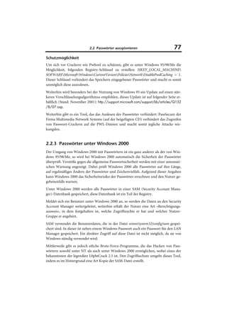 2.2 Passwörter ausspionieren                          77
Schutzmöglichkeit
Um sich vor Crackern wie Pwltool zu schützen, gibt es unter Windows 95/98/Me die
Möglichkeit, folgenden Registry-Schlüssel zu erstellen: HKEY_LOCAL_MACHINE
SOFWAREMicrosoftWindowsCurrentVersionPoliciesNetworkDisablePwdCaching = 1.
Dieser Schlüssel verhindert das Speichern eingegebener Passwörter und macht es somit
unmöglich diese auszulesen.
Weiterhin wird besonders bei der Nutzung von Windows 95 ein Update auf einen stär-
keren Verschlüsselungsalgorithmus empfohlen, dieses Update ist auf folgender Seite er-
hältlich (Stand: November 2001): http://support.microsoft.com/support/kb/articles/Q132
/8/07.asp.

Weiterhin gibt es ein Tool, das das Auslesen der Passwörter verhindert: PassSecure der
Firma Multimedia Network Systems (auf der beigefügten CD) verhindert das Zugreifen
von Passwort-Crackern auf die PWL-Dateien und macht somit jegliche Attacke wir-
kungslos.


2.2.3 Passwörter unter Windows 2000
Der Umgang von Windows 2000 mit Passwörtern ist ein ganz anderer als der von Win-
dows 95/98/Me, so wird bei Windows 2000 automatisch die Sicherheit der Passwörter
überprüft. Verstöße gegen die allgemeine Passwortsicherheit werden mit einer automati-
schen Warnung angezeigt. Dabei prüft Windows 2000 alle Passwörter auf ihre Länge,
auf regelmäßiges Ändern der Passwörter und Zeichenvielfalt. Aufgrund dieser Angaben
kann Windows 2000 das Sicherheitsrisiko der Passwörter errechnen und den Nutzer ge-
gebenenfalls warnen.
Unter Windows 2000 werden alle Passwörter in einer SAM (Security Account Mana-
ger)-Datenbank gespeichert, diese Datenbank ist ein Teil der Registry.
Meldet sich ein Benutzer unter Windows 2000 an, so werden die Daten an den Security
Account Manager weitergeleitet, weiterhin erhält der Nutzer eine Art »Berechtigungs-
ausweis«, in dem festgehalten ist, welche Zugriffsrechte er hat und welcher Nutzer-
Gruppe er angehört.
SAM verwendet die Benutzerdaten, die in der Datei winnt/system32/config/sam gespei-
chert sind. In dieser ist neben einem Windows Passwort auch ein Passwort für den LAN
Manager gespeichert. Ein direkter Zugriff auf diese Datei ist nicht möglich, da sie von
Windows ständig verwendet wird.
Mittlerweile gibt es jedoch etliche Brute-Force-Programme, die das Hacken von Pass-
wörtern sowohl unter NT als auch unter Windows 2000 ermöglichen, wobei eines der
bekanntesten der legendäre L0phtCrack 2.5 ist. Den Zugriffsschutz umgeht dieses Tool,
indem es im Hintergrund eine Art Kopie der SAM-Datei erstellt.
 