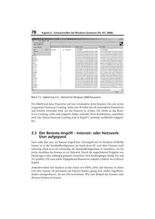 78       Kapitel 2: Schwachstellen bei Windows-Systemen (9x, NT, 2000)




Bild 2.13: L0phtCrack 2.5 – Dietrich für Windows 2000-Passwörter

Der L0phtCrack kann Passwörter auf zwei verschiedene Arten knacken. Die erste ist das
so genannte Dictionary-Cracking, wobei eine Wordlist mit oft verwendeten Passwörtern
und Zeichen verwendet wird, um das Passwort zu erraten. Die zweite ist das Brute-
Force-Cracking, wobei jede mögliche Zahlen und/oder Wort-Kombination ausprobiert
wird. Das Thema Password-Cracking wird in Kapitel 7 nochmals ausführlich aufgegrif-
fen.



2.3 Der Remote-Angriff – Internet- oder Netzwerk-
    User aufgepasst
Eines sollte klar sein, ein Remote-Angriff bzw. Fernzugriff auf ein Windows 95/98/Me
System ist in der Standardkonfiguration als Stand-alone-PC und ohne Trojaner recht
schwierig. Doch ist es oft notwendig, die Standardkonfiguration zu verändern, z.B. bei
einem Anschluss des Systems an ein Netzwerk. Durch die ungeschützten Freigaben von
Datenträgern oder schlampig gesetzten Passwörter wird Eindringlingen häufig Tür und
Tor geöffnet. Wie man solche freigegebenen Ressourcen aufspürt, erfahren Sie in diesem
Kapitel.
Außerdem bietet sich Hackern in den Zeiten von ISDN, xDSL und Flatrates, in denen
User ihre Systeme oft permanent ans Internet binden, genug Zeit, etliche Angriffsme-
thoden auszuprobieren, um ans Ziel zu kommen. Wie zum Beispiel das Scannen nach
diversen Löchern im System.
 