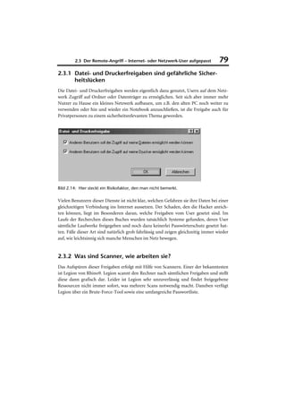 2.3 Der Remote-Angriff – Internet- oder Netzwerk-User aufgepasst            79
2.3.1 Datei- und Druckerfreigaben sind gefährliche Sicher-
      heitslücken
Die Datei- und Druckerfreigaben werden eigentlich dazu genutzt, Usern auf dem Netz-
werk Zugriff auf Ordner oder Datenträger zu ermöglichen. Seit sich aber immer mehr
Nutzer zu Hause ein kleines Netzwerk aufbauen, um z.B. den alten PC noch weiter zu
verwenden oder hin und wieder ein Notebook anzuschließen, ist die Freigabe auch für
Privatpersonen zu einem sicherheitsrelevanten Thema geworden.




Bild 2.14: Hier steckt ein Risikofaktor, den man nicht bemerkt.

Vielen Benutzern dieser Dienste ist nicht klar, welchen Gefahren sie ihre Daten bei einer
gleichzeitigen Verbindung ins Internet aussetzen. Der Schaden, den die Hacker anrich-
ten können, liegt im Besonderen daran, welche Freigaben vom User gesetzt sind. Im
Laufe der Recherchen dieses Buches wurden tatsächlich Systeme gefunden, deren User
sämtliche Laufwerke freigegeben und noch dazu keinerlei Passwörterschutz gesetzt hat-
ten. Fälle dieser Art sind natürlich grob fahrlässig und zeigen gleichzeitig immer wieder
auf, wie leichtsinnig sich manche Menschen im Netz bewegen.


2.3.2 Was sind Scanner, wie arbeiten sie?
Das Aufspüren dieser Freigaben erfolgt mit Hilfe von Scannern. Einer der bekanntesten
ist Legion von Rhino9. Legion scannt den Rechner nach sämtlichen Freigaben und stellt
diese dann grafisch dar. Leider ist Legion sehr unzuverlässig und findet freigegebene
Ressourcen nicht immer sofort, was mehrere Scans notwendig macht. Daneben verfügt
Legion über ein Brute-Force-Tool sowie eine umfangreiche Passwortliste.
 