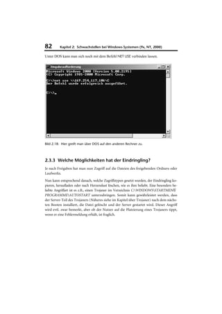 82        Kapitel 2: Schwachstellen bei Windows-Systemen (9x, NT, 2000)

Unter DOS kann man sich noch mit dem Befehl NET USE verbinden lassen.




Bild 2.18: Hier greift man über DOS auf den anderen Rechner zu.



2.3.3 Welche Möglichkeiten hat der Eindringling?
Je nach Freigaben hat man nun Zugriff auf die Dateien des freigebenden Ordners oder
Laufwerks.
Nun kann entsprechend danach, welche Zugriffstypen gesetzt wurden, der Eindringling ko-
pieren, heraufladen oder nach Herzenslust löschen, wie es ihm beliebt. Eine besonders be-
liebte Angriffart ist es z.B., einen Trojaner im Verzeichnis C:WINDOWSSTARTMENÜ
PROGRAMMEAUTOSTART unterzubringen. Somit kann gewährleistet werden, dass
der Server-Teil des Trojaners (Näheres siehe im Kapitel über Trojaner) nach dem nächs-
ten Booten installiert, die Datei gelöscht und der Server gestartet wird. Dieser Angriff
wird evtl. zwar bemerkt, aber ob der Nutzer auf die Platzierung eines Trojaners tippt,
wenn er eine Fehlermeldung erhält, ist fraglich.
 