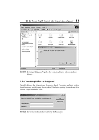 2.3 Der Remote-Angriff – Internet- oder Netzwerk-User aufgepasst            83




Bild 2.19: Ein Beispiel dafür, was Angreifer alles verändern, löschen oder manipulieren
           können.



2.3.4 Passwortgeschützte Freigaben
Natürlich können die freigegebenen Ressourcen durch Passwörter geschützt werden.
Somit kann man gewährleisten, dass sich kein Unbefugter aus dem Netzwerk oder dem
Internet Zugriff verschaffen kann.




Bild 2.20: Der einfachste Schutz: Kennwörter für die Ressourcen
 