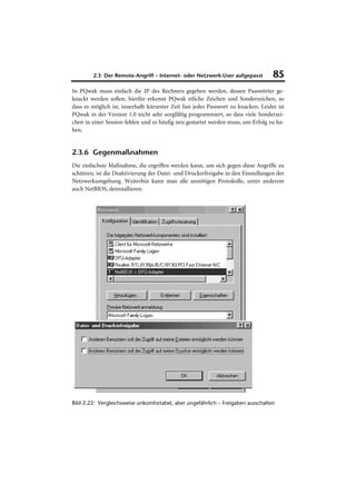 2.3 Der Remote-Angriff – Internet- oder Netzwerk-User aufgepasst           85
In PQwak muss einfach die IP des Rechners gegeben werden, dessen Passwörter ge-
knackt werden sollen, hierfür erkennt PQwak etliche Zeichen und Sonderzeichen, so
dass es möglich ist, innerhalb kürzester Zeit fast jedes Passwort zu knacken. Leider ist
PQwak in der Version 1.0 nicht sehr sorgfältig programmiert, so dass viele Sonderzei-
chen in einer Session fehlen und es häufig neu gestartet werden muss, um Erfolg zu ha-
ben.


2.3.6 Gegenmaßnahmen
Die einfachste Maßnahme, die ergriffen werden kann, um sich gegen diese Angriffe zu
schützen, ist die Deaktivierung der Datei- und Druckerfreigabe in den Einstellungen der
Netzwerkumgebung. Weiterhin kann man alle unnötigen Protokolle, unter anderem
auch NetBIOS, deinstallieren.




Bild 2.22: Vergleichsweise unkomfortabel, aber ungefährlich – Freigaben ausschalten
 