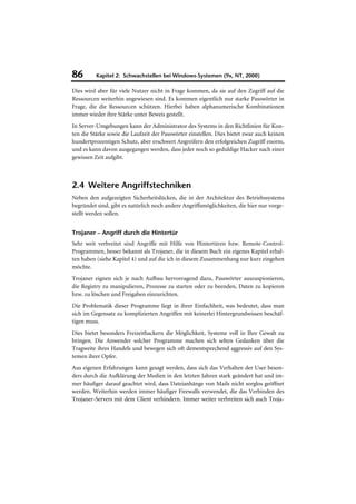 86        Kapitel 2: Schwachstellen bei Windows-Systemen (9x, NT, 2000)

Dies wird aber für viele Nutzer nicht in Frage kommen, da sie auf den Zugriff auf die
Ressourcen weiterhin angewiesen sind. Es kommen eigentlich nur starke Passwörter in
Frage, die die Ressourcen schützen. Hierbei haben alphanumerische Kombinationen
immer wieder ihre Stärke unter Beweis gestellt.
In Server-Umgebungen kann der Administrator des Systems in den Richtlinien für Kon-
ten die Stärke sowie die Laufzeit der Passwörter einstellen. Dies bietet zwar auch keinen
hundertprozentigen Schutz, aber erschwert Angreifern den erfolgreichen Zugriff enorm,
und es kann davon ausgegangen werden, dass jeder noch so geduldige Hacker nach einer
gewissen Zeit aufgibt.



2.4 Weitere Angriffstechniken
Neben den aufgezeigten Sicherheitslücken, die in der Architektur des Betriebssystems
begründet sind, gibt es natürlich noch andere Angriffsmöglichkeiten, die hier nur vorge-
stellt werden sollen.


Trojaner – Angriff durch die Hintertür
Sehr weit verbreitet sind Angriffe mit Hilfe von Hintertüren bzw. Remote-Control-
Programmen, besser bekannt als Trojaner, die in diesem Buch ein eigenes Kapitel erhal-
ten haben (siehe Kapitel 4) und auf die ich in diesem Zusammenhang nur kurz eingehen
möchte.
Trojaner eignen sich je nach Aufbau hervorragend dazu, Passwörter auszuspionieren,
die Registry zu manipulieren, Prozesse zu starten oder zu beenden, Daten zu kopieren
bzw. zu löschen und Freigaben einzurichten.
Die Problematik dieser Programme liegt in ihrer Einfachheit, was bedeutet, dass man
sich im Gegensatz zu komplizierten Angriffen mit keinerlei Hintergrundwissen beschäf-
tigen muss.
Dies bietet besonders Freizeithackern die Möglichkeit, Systeme voll in Ihre Gewalt zu
bringen. Die Anwender solcher Programme machen sich selten Gedanken über die
Tragweite ihres Handels und bewegen sich oft dementsprechend aggressiv auf den Sys-
temen ihrer Opfer.
Aus eigenen Erfahrungen kann gesagt werden, dass sich das Verhalten der User beson-
ders durch die Aufklärung der Medien in den letzten Jahren stark geändert hat und im-
mer häufiger darauf geachtet wird, dass Dateianhänge von Mails nicht sorglos geöffnet
werden. Weiterhin werden immer häufiger Firewalls verwendet, die das Verbinden des
Trojaner-Servers mit dem Client verhindern. Immer weiter verbreiten sich auch Troja-
 