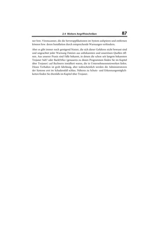2.4 Weitere Angriffstechniken                        87
ner bzw. Virenscanner, die die Serverapplikationen im System aufspüren und entfernen
können bzw. deren Installation durch entsprechende Warnungen verhindern.
Aber es gibt immer noch genügend Nutzer, die sich dieser Gefahren nicht bewusst sind
und ungeachtet jeder Warnung Dateien aus unbekannten und unseriösen Quellen öff-
nen. Aus unserer Praxis sind Fälle bekannt, in denen die schon seit langem bekannten
Trojaner Sub7 oder BackOrfice (genaueres zu diesen Programmen finden Sie im Kapitel
über Trojaner) auf Rechnern installiert waren, die in Unternehmensnetzwerken liefen.
Dieses Verhalten ist grob fahrlässig, aber wahrscheinlich werden die Administratoren
der Systeme erst im Schadensfall schlau. Näheres zu Schutz- und Erkennungsmöglich-
keiten finden Sie ebenfalls im Kapitel über Trojaner.
 