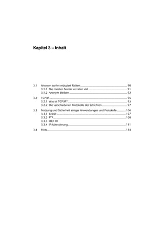 Kapitel 3 – Inhalt




3.1   Anonym surfen reduziert Risiken ........................................................... 90
      3.1.1 Die meisten Nutzer verraten viel ................................................. 91
      3.1.2 Anonym bleiben ......................................................................... 92
3.2   TCP/IP .................................................................................................. 95
      3.2.1 Was ist TCP/IP?........................................................................... 95
      3.2.2 Die verschiedenen Protokolle der Schichten ................................ 97
3.3   Nutzung und Sicherheit einiger Anwendungen und Protokolle ........... 106
      3.3.1 Telnet....................................................................................... 107
      3.3.2 FTP ........................................................................................... 108
      3.3.3 IRC110
      3.3.4 IP-Adressierung......................................................................... 111
3.4   Ports................................................................................................... 114
 