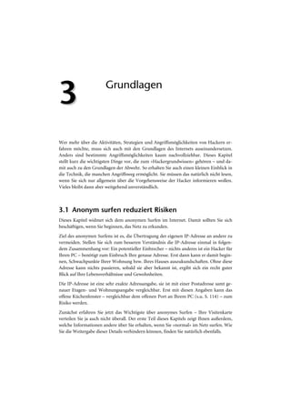 3                       Grundlagen




Wer mehr über die Aktivitäten, Strategien und Angriffsmöglichkeiten von Hackern er-
fahren möchte, muss sich auch mit den Grundlagen des Internets auseinandersetzen.
Anders sind bestimmte Angriffsmöglichkeiten kaum nachvollziehbar. Dieses Kapitel
stellt kurz die wichtigsten Dinge vor, die zum »Hackergrundwissen« gehören – und da-
mit auch zu den Grundlagen der Abwehr. So erhalten Sie auch einen kleinen Einblick in
die Technik, die manchen Angriffsweg ermöglicht. Sie müssen das natürlich nicht lesen,
wenn Sie sich nur allgemein über die Vorgehensweise der Hacker informieren wollen.
Vieles bleibt dann aber weitgehend unverständlich.



3.1 Anonym surfen reduziert Risiken
Dieses Kapitel widmet sich dem anonymen Surfen im Internet. Damit sollten Sie sich
beschäftigen, wenn Sie beginnen, das Netz zu erkunden.
Ziel des anonymen Surfens ist es, die Übertragung der eigenen IP-Adresse an andere zu
vermeiden. Stellen Sie sich zum besseren Verständnis die IP-Adresse einmal in folgen-
dem Zusammenhang vor: Ein potentieller Einbrecher – nichts anderes ist ein Hacker für
Ihren PC – benötigt zum Einbruch Ihre genaue Adresse. Erst dann kann er damit begin-
nen, Schwachpunkte Ihrer Wohnung bzw. Ihres Hauses auszukundschaften. Ohne diese
Adresse kann nichts passieren, sobald sie aber bekannt ist, ergibt sich ein recht guter
Blick auf Ihre Lebensverhältnisse und Gewohnheiten.
Die IP-Adresse ist eine sehr exakte Adressangabe, sie ist mit einer Postadresse samt ge-
nauer Etagen- und Wohnungsangabe vergleichbar. Erst mit diesen Angaben kann das
offene Küchenfenster – vergleichbar dem offenen Port an Ihrem PC (s.u. S. 114) – zum
Risiko werden.
Zunächst erfahren Sie jetzt das Wichtigste über anonymes Surfen – Ihre Visitenkarte
verteilen Sie ja auch nicht überall. Der erste Teil dieses Kapitels zeigt Ihnen außerdem,
welche Informationen andere über Sie erhalten, wenn Sie »normal« im Netz surfen. Wie
Sie die Weitergabe dieser Details verhindern können, finden Sie natürlich ebenfalls.
 