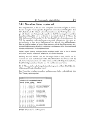 3.1 Anonym surfen reduziert Risiken                         91
3.1.1 Die meisten Nutzer verraten viel
Eine Beispielsituation, in der man seine Anonymität unwissentlich aufgibt, ist vermut-
lich den wenigsten bisher aufgefallen. Es geht hier um den kleinen Webbug bzw. clear
GIFs. Beide ähneln den vielleicht schon bekannten Cookies. Der Web-Bug ist ein winzi-
ges GIF-Bildchen (ein Pixel groß), das irgendwo in die Webseite integriert ist und dem
Betrachter nicht auffällt, weil es so klein ist. Es übermittelt jedoch die IP-Adresse, die
URL der besuchten Webseite, die URL des Web-Bug-GIFs, den Zeitpunkt, an dem der
Web Bug angeschaut wurde, den Browsertyp sowie die Informationen eines zuvor ge-
setzten Cookies an einen Server. Macht man auf einer Seite, die einen solchen Bug ent-
hält, persönliche Angaben, so können diese zusammen mit der Bug-ID gespeichert wer-
den und funktionieren praktisch wie ein Cookie – nur dass man nichts davon merkt und
den Mechanismus auch nicht abschalten kann!
Das Wichtigste, das beim anonymen Surfen verborgen werden sollte, ist also die aktuelle
IP-Adresse, die jeder Rechner bei der Einwahl ins Internet bekommt.
Der Weg durch das Internet kann, wie am Beispiel unten zu sehen, anhand von IP-
Adressen sehr leicht nachvollzogen werden. Überall hinterlässt man Spuren, durch die
z.B. Hacker auf einen aufmerksam werden können und dadurch Möglichkeiten erhalten,
Ihre Identität genau nachzuvollziehen und evtl. auch Schaden anzurichten.
Die IP-Adresse wird bei jeder Gelegenheit mitübertragen, wie in Mails, IRC, ICQ in Gäs-
tebüchern und Boards (öffentliche Foren).
Den Unterschied zwischen »normalem« und anonymem Surfen verdeutlicht die Seite
http://privacy.net/anonymizer.




Bild 3.1: Informationen bei Anonymizer
 