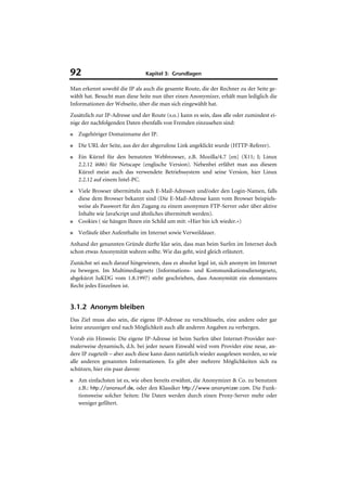 92                              Kapitel 3: Grundlagen

Man erkennt sowohl die IP als auch die gesamte Route, die der Rechner zu der Seite ge-
wählt hat. Besucht man diese Seite nun über einen Anonymizer, erhält man lediglich die
Informationen der Webseite, über die man sich eingewählt hat.
Zusätzlich zur IP-Adresse und der Route (s.o.) kann es sein, dass alle oder zumindest ei-
nige der nachfolgenden Daten ebenfalls von Fremden einzusehen sind:
■   Zugehöriger Domainname der IP.
■   Die URL der Seite, aus der der abgerufene Link angeklickt wurde (HTTP-Referer).
■   Ein Kürzel für den benutzten Webbrowser, z.B. Mozilla/4.7 [en] (X11; I; Linux
    2.2.12 i686) für Netscape (englische Version). Nebenbei erfährt man aus diesem
    Kürzel meist auch das verwendete Betriebssystem und seine Version, hier Linux
    2.2.12 auf einem Intel-PC.
■   Viele Browser übermitteln auch E-Mail-Adressen und/oder den Login-Namen, falls
    diese dem Browser bekannt sind (Die E-Mail-Adresse kann vom Browser beispiels-
    weise als Passwort für den Zugang zu einem anonymen FTP-Server oder über aktive
    Inhalte wie JavaScript und ähnliches übermittelt werden).
■   Cookies ( sie hängen Ihnen ein Schild um mit: »Hier bin ich wieder.«)
■   Verläufe über Aufenthalte im Internet sowie Verweildauer.
Anhand der genannten Gründe dürfte klar sein, dass man beim Surfen im Internet doch
schon etwas Anonymität wahren sollte. Wie das geht, wird gleich erläutert.
Zunächst sei auch darauf hingewiesen, dass es absolut legal ist, sich anonym im Internet
zu bewegen. Im Multimediagesetz (Informations- und Kommunikationsdienstgesetz,
abgekürzt IuKDG vom 1.8.1997) steht geschrieben, dass Anonymität ein elementares
Recht jedes Einzelnen ist.


3.1.2 Anonym bleiben
Das Ziel muss also sein, die eigene IP-Adresse zu verschlüsseln, eine andere oder gar
keine anzuzeigen und nach Möglichkeit auch alle anderen Angaben zu verbergen.
Vorab ein Hinweis: Die eigene IP-Adresse ist beim Surfen über Internet-Provider nor-
malerweise dynamisch, d.h. bei jeder neuen Einwahl wird vom Provider eine neue, an-
dere IP zugeteilt – aber auch diese kann dann natürlich wieder ausgelesen werden, so wie
alle anderen genannten Informationen. Es gibt aber mehrere Möglichkeiten sich zu
schützen, hier ein paar davon:
■   Am einfachsten ist es, wie oben bereits erwähnt, die Anonymizer & Co. zu benutzen
    z.B.: http://anonsurf.de, oder den Klassiker http://www.anonymizer.com. Die Funk-
    tionsweise solcher Seiten: Die Daten werden durch einen Proxy-Server mehr oder
    weniger gefiltert.
 