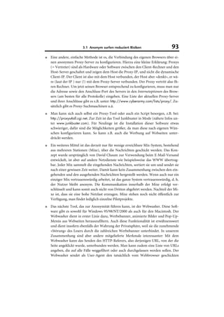 3.1 Anonym surfen reduziert Risiken                        93
■   Eine andere, einfache Methode ist es, die Verbindung des eigenen Browsers über ei-
    nen anonymen Proxy-Server zu konfigurieren. Hierzu eine kleine Erklärung: Proxys
    (= Vertreter) sind als Hardware oder Software zwischen den Client-Rechner und den
    Host-Server geschaltet und zeigen dem Host die Proxy-IP, und nicht die dynamische
    Client-IP. Der Client ist also mit dem Host verbunden, der Host aber »denkt«, er wä-
    re (laut der IP ) nur (!) mit dem Proxy-Server verbunden. Der Proxy vertritt also Ih-
    ren Rechner. Um jetzt seinen Browser entsprechend zu konfigurieren, muss man nur
    die Adresse sowie den Anschluss-Port des Servers in den Internetoptionen des Brow-
    sers (am besten für alle Protokolle) eingeben. Eine Liste der aktuellen Proxy-Server
    und ihrer Anschlüsse gibt es z.B. unter: http://www.cyberarmy.com/lists/proxy/. Zu-
    sätzlich gibt es Proxy-Suchmaschinen u.ä.
■   Man kann sich auch selbst ein Proxy-Tool oder auch ein Script besorgen, z.B. bei:
    http://proxys4all.cgi.net. Zur Zeit ist das Tool Junkbuster in Mode (nähere Infos un-
    ter www.junkbuster.com). Für Neulinge ist die Installation dieser Software etwas
    schwieriger, dafür sind die Möglichkeiten größer, da man diese nach eigenen Wün-
    schen konfigurieren kann. So kann z.B. auch die Werbung auf Webseiten unter-
    drückt werden.
■   Ein weiteres Mittel ist das derzeit nur für wenige erreichbare Mix-System, bestehend
    aus mehreren Stationen (Mixe), über die Nachrichten geschickt werden. Das Kon-
    zept wurde ursprünglich von David Chaum zur Verwendung beim E-Mail-Versand
    entwickelt, ist aber auf andere Netzdienste wie beispielsweise das WWW übertrag-
    bar. Jeder Mix sammelt die eingehenden Nachrichten, sortiert sie um und sendet sie
    nach einer gewissen Zeit weiter. Damit kann kein Zusammenhang zwischen den ein-
    gehenden und den ausgehenden Nachrichten hergestellt werden. Wenn auch nur ein
    einziger Mix vertrauenswürdig arbeitet, ist das ganze System vertrauenswürdig, d. h.
    der Nutzer bleibt anonym. Die Kommunikation innerhalb der Mixe erfolgt ver-
    schlüsselt und kann somit auch nicht von Dritten abgehört werden. Nachteil der Mi-
    xe ist, dass sie eine hohe Netzlast erzeugen. Mixe stehen noch nicht öffentlich zur
    Verfügung, man findet lediglich einzelne Pilotprojekte.
■   Das nächste Tool, das zur Anonymität führen kann, ist der Webwasher. Diese Soft-
    ware gibt es sowohl für Windows 95/98/NT/2000 als auch für den Macintosh. Der
    Webwasher dient in erster Linie dazu, Werbebanner, animierte Bilder und Pop-Up-
    Menüs aus Webseiten herauszufiltern. Auch diese Funktionalität ist erwähnenswert
    und dient insofern ebenfalls der Wahrung der Privatsphäre, weil sie die zunehmende
    »Störung« des Lesers durch die zahlreichen Werbebanner unterbindet. In unserem
    Zusammenhang sind aber andere mitgelieferte Merkmale interessanter: Mit dem
    Webwasher kann das Senden des HTTP-Referers, also derjenigen URL, von der die
    Seite angeklickt wurde, unterbunden werden. Man kann zudem eine Liste von URLs
    angeben, die auf alle Fälle weggefiltert oder auch durchgelassen werden sollen. Der
    Webwasher sendet als User-Agent den tatsächlich vom Webbrowser geschickten
 