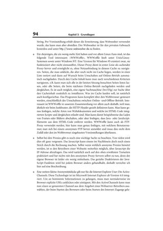 94                                Kapitel 3: Grundlagen

    String. Per Voreinstellung erhält dieser die Erweiterung, dass Webwasher verwendet
    wurde, das kann man aber abstellen. Der Webwasher ist für den privaten Gebrauch
    kostenlos und unter http://www.webwasher.de zu finden.
■   Für diejenigen, die ein wenig mehr Zeit haben und vor allem Linux-Fans sind, ist das
    folgende Tool interessant: »WWWoffle«. WWWoffle läuft unter Unix/Linux-
    Systemen sowie unter Windows NT. Eine Version für Windows 95 existiert zwar, sie
    funktioniert aber nicht einwandfrei. Dieser Proxy dient in erster Linie als cachender
    Proxy-Server und ermöglicht es, ohne Netzanbindung in diesem Cache zu navigie-
    ren. Seiten, die man anklickt, die aber noch nicht im Cache liegen, werden in einer
    Liste notiert und dann auf Wunsch beim Umschalten auf Online-Betrieb automa-
    tisch nachgeladen. Durch den Cache-Inhalt kann man nach verschiedenen Kriterien
    navigieren, z.B. kann man sich alle in der letzten Sitzung besuchten Seiten listen las-
    sen, oder alle Seiten, die beim nächsten Online-Betrieb nachgeladen werden und
    dergleichen. Es ist auch möglich, eine eigene Suchmaschine (ht://Dig) zur Suche über
    den Cacheinhalt zusätzlich zu installieren. Was im Cache landen soll, ist natürlich
    auch konfigurierbar. Das Programm kann komplett über den Webbrowser gesteuert
    werden, einschließlich des Umschaltens zwischen Online- und Offline-Betrieb. Inte-
    ressant ist WWWoffle in unserem Zusammenhang vor allem auch deshalb, weil man,
    ähnlich wie beim Junkbuster, die HTTP-Header gezielt definieren kann. Man kann ge-
    nau festlegen, welche Arten von Webdokumenten und welche im HTML-Code integ-
    rierten Scripte und dergleichen erlaubt sind. Man kann damit beispielsweise das Laden
    von Frames oder Bildern abschalten, oder aber festlegen, dass Java- oder JavaScript-
    Elemente aus dem HTML-Code entfernt werden. WWWoffle kann auch als FTP-
    Proxy verwendet werden, hier kann man genau festlegen, mit welchem Benutzerna-
    men man sich bei einem anonymen FTP-Server anmeldet und muss dies nicht dem
    Zufall oder den im Webbrowser eingebauten Voreinstellungen überlassen.
■   Selbst bei den Proxies gibt es noch eine wichtige Sache zu beachten. Von vielen wird
    dies oft ganz vergessen. Das Javascript kann einem im Nachhinein doch noch einen
    Strich durch die Rechnung machen. Selbst wenn wirklich anonyme Proxies benutzt
    werden, ist es den Betreibern einer Webseite weiterhin möglich, über Javascript die
    IP-Adresse abzufragen. Das wird natürlich auch auf den oben erwähnten Testseiten
    praktiziert und hat nichts mit den anonymen Proxy-Servern selbst zu tun, denn der
    eigene Browser ist leider ein wenig mitteilsam. Das gezielte Deaktivieren der Java-
    Script-Funktion wird bei jedem Browser anders gehandhabt, deshalb verzichte ich
    hier auf eine Beschreibung.
■   Eine weitere kleine Anonymitätslücke gilt nur für die Internet Explorer User: Die Active-
    Channels. Diese Technologie ist im Microsoft Internet Explorer ab Version 4.0 integ-
    riert. Um an bestimmte Informationen zu gelangen, muss man normalerweise im
    Browser explizite URLs anklicken oder eintippen. Mit den ActiveChannels kann man
    nun einen so genannten Channel aus dem Angebot eines Webserver-Betreibers aus-
    wählen, der beim Starten des Browsers oder beim Starten des Internet-Zugangs gela-
 