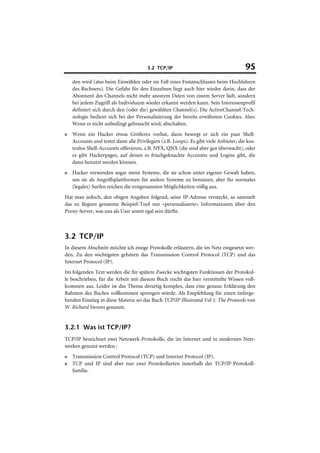 3.2 TCP/IP                                     95
    den wird (also beim Einwählen oder im Fall eines Festanschlusses beim Hochfahren
    des Rechners). Die Gefahr für den Einzelnen liegt auch hier wieder darin, dass der
    Abonnent des Channels nicht mehr anonym Daten von einem Server lädt, sondern
    bei jedem Zugriff als Individuum wieder erkannt werden kann. Sein Interessenprofil
    definiert sich durch den (oder die) gewählten Channel(s). Die ActiveChannel-Tech-
    nologie bedient sich bei der Personalisierung der bereits erwähnten Cookies. Also:
    Wenn es nicht unbedingt gebraucht wird, abschalten.
■   Wenn ein Hacker etwas Größeres vorhat, dann besorgt er sich ein paar Shell-
    Accounts und testet dann alle Privilegien (z.B. Loops). Es gibt viele Anbieter, die kos-
    tenlos Shell-Accounts offerieren, z.B. NYX, QNX (die sind aber gut überwacht), oder
    es gibt Hackerpages, auf denen es frischgeknackte Accounts und Logins gibt, die
    dann benutzt werden können.
■   Hacker verwenden sogar meist Systeme, die sie schon unter eigener Gewalt haben,
    um sie als Angriffsplattformen für andere Systeme zu benutzen, aber für normales
    (legales) Surfen reichen die erstgenannten Möglichkeiten völlig aus.
Hat man jedoch, den obigen Angaben folgend, seine IP-Adresse versteckt, so sammelt
das zu Beginn genannte Beispiel-Tool nur »personalisierte« Informationen über den
Proxy-Server, was uns als User somit egal sein dürfte.



3.2 TCP/IP
In diesem Abschnitt möchte ich einige Protokolle erläutern, die im Netz eingesetzt wer-
den. Zu den wichtigsten gehören das Transmission Control Protocol (TCP) und das
Internet Protocol (IP).
Im folgenden Text werden die für spätere Zwecke wichtigsten Funktionen der Protokol-
le beschrieben, für die Arbeit mit diesem Buch reicht das hier vermittelte Wissen voll-
kommen aus. Leider ist das Thema derartig komplex, dass eine genaue Erklärung den
Rahmen des Buches vollkommen sprengen würde. Als Empfehlung für einen tieferge-
henden Einstieg in diese Materie sei das Buch TCP/IP Illustrated Vol 1: The Protocols von
W. Richard Stevens genannt.


3.2.1 Was ist TCP/IP?
TCP/IP bezeichnet zwei Netzwerk-Protokolle, die im Internet und in modernen Netz-
werken genutzt werden :
■   Transmission Control Protocol (TCP) und Internet Protocol (IP).
■   TCP und IP sind aber nur zwei Protokollarten innerhalb der TCP/IP-Protokoll-
    familie.
 