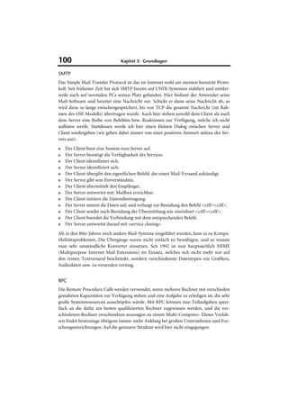 100                             Kapitel 3: Grundlagen

SMTP
Das Simple Mail Transfer Protocol ist das im Internet wohl am meisten benutzte Proto-
koll. Seit frühester Zeit hat sich SMTP bereits auf UNIX-Systemen etabliert und mittler-
weile auch auf normalen PCs seinen Platz gefunden. Hier bedient der Anwender seine
Mail-Software und bereitet eine Nachricht vor. Schickt er dann seine Nachricht ab, so
wird diese so lange zwischengespeichert, bis von TCP die gesamte Nachricht (im Rah-
men des OSI-Modells) übertragen wurde. Auch hier stehen sowohl dem Client als auch
dem Server eine Reihe von Befehlen bzw. Reaktionen zur Verfügung, welche ich nicht
auflisten werde. Stattdessen werde ich hier einen kleinen Dialog zwischen Server und
Client wiedergeben (wir gehen dabei immer von einer positiven Antwort seitens des Ser-
vers aus):
■   Der Client baut eine Session zum Server auf.
■   Der Server bestätigt die Verfügbarkeit des Services.
■   Der Client identifiziert sich.
■   Der Server identifiziert sich.
■   Der Client übergibt den eigentlichen Befehl, der einen Mail-Versand ankündigt.
■   Der Server gibt sein Einverständnis.
■   Der Client übermittelt den Empfänger.
■   Der Server antwortet mit: Mailbox erreichbar.
■   Der Client initiiert die Datenübertragung.
■   Der Server nimmt die Daten auf, und verlangt zur Beendung den Befehl <crlf><crlf>.
■   Der Client sendet nach Beendung der Übermittlung wie vereinbart <crlf><crlf>.
■   Der Client beendet die Verbindung mit dem entsprechenden Befehl.
■   Der Server antwortet darauf mit »service closing«.
Als in den 80er Jahren noch andere Mail-Systeme eingeführt wurden, kam es zu Kompa-
tibilitätsproblemen. Die Übergänge waren nicht einfach zu bewältigen, und so musste
man sehr umständliche Konverter einsetzen. Seit 1992 ist nun hauptsächlich MIME
(Multipurpose Internet Mail Extensions) im Einsatz, welches sich nicht mehr nur auf
den reinen Textversand beschränkt, sondern verschiedenste Datentypen wie Grafiken,
Audiodaten usw. zu versenden vermag.


RPC
Die Remote Procedure Calls werden verwendet, wenn mehrere Rechner mit verschieden
gestalteten Kapazitäten zur Verfügung stehen und eine Aufgabe zu erledigen ist, die sehr
große Systemressourcen ausschöpfen würde. Mit RPC können nun Teilaufgaben spezi-
fisch an die dafür am besten qualifizierten Rechner zugewiesen werden, und die ver-
schiedenen Rechner verschmelzen sozusagen zu einem Multi-Computer. Dieses Verfah-
ren findet heutzutage übrigens immer mehr Anklang bei großen Unternehmen und For-
schungseinrichtungen. Auf die genauere Struktur wird hier nicht eingegangen.
 