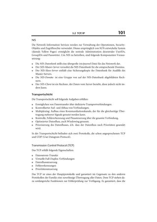 3.2 TCP/IP                                 101
NIS
Die Network Information Services werden zur Verwaltung der Operationen, Security-
Objekte und Zugriffsrechte verwendet. Dieses ursprünglich von SUN entwickelte System
(damals Yellow Pages) ermöglicht die zentrale Administration dezentraler UserIDs,
GroupIDs und Passwörter. Um NIS zu betreiben, sind folgende Komponenten Voraus-
setzung:
■   Die NIS-Datenbank stellt eine übergroße /etc/passwd-Datei für das Netzwerk dar.
■   Der NIS-Master-Server verwaltet die NIS-Datenbank für die entsprechende Domäne.
■   Der NIS-Slave-Server enthält eine Sicherungskopie der Datenbank für Ausfälle des
    Master-Servers.
■   Die NIS-Domäne ist eine Gruppe von auf der NIS-Datenbank abgebildeten Rech-
    nern.
■   Der NIS-Client ist ein Rechner, der Daten vom Server bezieht, diese jedoch nicht än-
    dern kann.

Transportschicht
Die Transportschicht soll folgende Aufgaben erfüllen:
■   Ermöglichen von Datentransfer über dedizierte Transportverbindungen.
■   Kontrollierter Auf- und Abbau von Verbindungen.
■   Multiplexing: Aufbau eines Kommunikationskanals, der für die gleichzeitige Über-
    tragung mehrerer Signale genutzt werden kann.
■   Kontrolle, Fehlererkennung und Flusssteuerung über die gesamte Verbindung.
■   Optimierter Datenfluss, auch Windowing genannt.
■   Priorisierung des Datenflusses, d.h. dass der Datenfluss nach Prioritäten gesendet
    wird.
In der Transportschicht befinden sich zwei Protokolle, die schon angesprochenen TCP
und UDP (User Datagram Protocol).


Transmission Control Protocol (TCP)
Das TCP erfüllt folgende Eigenschaften:
■   Datenstrom-Transfer
■   Virtuelle Full-Duplex-Verbindungen
■   Datenflusssteuerung
■   Fehlererkennungen
■   Prioritätensteuerung
Das TCP ist eines der Hauptprotokolle und garantiert im Gegensatz zu den anderen
Protokollen der Familie eine zuverlässige Übertragung aller Daten. Dem TCP stehen da-
zu umfangreiche Funktionen zur Fehlerprüfung zur Verfügung. Es garantiert, dass die
 