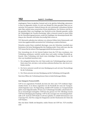 102                            Kapitel 3: Grundlagen

empfangenen Daten im gleichen Zustand und in der gleichen Reihenfolge ankommen,
in dem sie abgesendet wurden. So wird zum Beispiel für jedes gesendete Paket ein nu-
merischer Wert generiert. Dadurch können die zwei miteinander verbundenen Rechner
jedes Paket anhand seines numerischen Wertes identifizieren. Des Weiteren wird für je-
des gesendete Paket vom Empfänger eine Nachricht an den Absender gesendet, welche
die Vollständigkeit des Transfers bescheinigt. Sollte es dennoch einmal zu einem Fehler
bei der Datenübertragung kommen, sendet der Empfänger eine dementsprechende Mel-
dung an den Absender und fordert das jeweilig Paket erneut an.
TCP überwacht außerdem das Auftreten von schweren Fehlern beim Datentransfer und
trennt dann gegebenenfalls automatisch die Verbindung zu anderen Rechnern.
Weiterhin werden Daten wiederholt übertragen, wenn der Zielrechner innerhalb einer
bestimmten Zeit keine Bestätigung über den Empfang sendet. Daran sieht man, dass das
TCP seinem Ruf als sicheres Übertragungsprotokoll durchaus gerecht wird.
Eine Anwendung wie z.B. der Internet Explorer kann das TCP dazu veranlassen, eine
Verbindung aufzubauen; natürlich werden dazu noch andere wichtige Protokolle ge-
braucht. Diese Verbindung wird durch einen dreiteiligen Prozess eingeleitet, der als
three-way-handshake bezeichnet wird.
1. Der anfragende Rechner bzw. der Client sendet eine Verbindungsanfrage und spezi-
   fiziert einen Port, mit dem er sich auf dem entfernten Rechner bzw. dem Server ver-
   binden möchte.
2. Der Server antwortet sowohl mit einer Bestätigung als auch mit einer Warteschlange
   für die Verbindung.
3. Der Client antwortet mit einer Bestätigung und die Verbindung wird hergestellt.

Nach dem Öffnen der Verbindung können Daten in beide Richtungen fließen.


User Datagram Protocol (UDP)
UDP ist ein ungesichertes Protokoll, das keine der oben unter TCP erwähnten Eigen-
schaften besitzt. Es ist ebenso ungesichert wie die Protokolle der unter der Transport-
schicht liegenden Layer. Die Begründung, weshalb UDP trotzdem zur Transportschicht
gehört, lautet folgendermaßen: IP kann zwar Verbindungen herstellen, jedoch keine Da-
ten an Anwendungen weitergeben. UDP kann das, genauso wie TCP. Allerdings erwartet
UDP keine Bestätigung des Empfangs. UDP ist also sozusagen eine Anwendungsschnitt-
stelle zu IP. Auch der UDP-Header ist sehr kurz gehalten. Er enthält Informationen zum
Ursprungs-Port, Ziel-Port, Länge des Datagramms und die Checksumme der Daten des
UDP-Headers.
Hier eine kleine Tabelle mit Beispielen, welche Dienste mit UDP bzw. TCP erreichbar
sind:
 