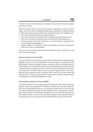 3.2 TCP/IP                                 105
Destination Address: Internetadresse der Zielstation. Hier ist die IP-Adresse des Empfän-
gerrechners vermerkt.
Options: Optionales Feld für weitere Informationen, deshalb gibt es auch die Header-
Länge. Viele Codes sind für zukünftige Erweiterungen vorgesehen. Die Optionen dienen
vor allem der Netzsteuerung, der Fehlersuche und für Messungen. Die wichtigsten sind:
■  Record Route: Weg des Datagramms mitprotokollieren.
■  Loose Source Routing: Die sendende Station schreibt einige Zwischenstationen vor.
■  Strict Source Routing: Die sendende Station schreibt alle Zwischenstationen vor.
■  Timestamp Option: Statt seiner IP-Adresse, wie bei Record Route, trägt jeder Gate-
   way den Bearbeitungszeitpunkt ein.
■  Padding: Füllbits. Das Padding ist dafür verantwortlich, das Frame mittels binärer
   Nullen auf 32 Bit zu vervollständigen.
Wie man sieht, ist das Internetprotokoll recht komplex, aber alles in allem dient es nur
dazu, Daten zu übertragen.


Address Resolution Protocol (ARP)
In einem Netzwerk hat jeder Rechner eine durch die Firmware bereits vordefinierte phy-
sikalische Adresse. Für die Kommunikation mit einem Rechner wird jedoch nicht die
physikalische, sondern eine logische Adresse verwendet, welche man beispielsweise im
Internet findet. Der Netzwerktreiber alleine ist nun nicht fähig, diesen Rechner über die-
se logische Adresse anzusprechen, da sie in keinster Weise in Verbindung mit der Hard-
ware-Adresse des Controllers steht. Es muss nun also die logische Adresse in die physi-
kalische Adresse umgesetzt werden. Dazu dient ARP. Es setzt sich aus einem Header und
dem ARP-Packet zusammen und enthält die nötigen Daten sowohl zur logischen Quell-
Protokolladresse als auch der physikalischen Adresse.


Reverse Address Resolution Protocol (RARP)
Das RARP funktioniert in die entgegengesetzte Richtung des ARP. Anstatt anhand der
logischen Adresse die physikalische zu ermitteln, sendet hier der Host einen RARP Re-
quest mit der physikalischen Adresse aus, worauf dann RARP-Server im Netz ihre eige-
nen Referenztabellen durchsehen und einen RARP-Response zurücksenden, der die lo-
gische Adresse enthält. Diese Methode wird eigentlich nur von Rechnern verwendet, die
kein Medium besitzen, in dem sie ihre dauerhafte, logische Adresse speichern können,
und somit immer nur mit der Kenntnis ihrer physikalischen Adresse ins Netz booten.
 
