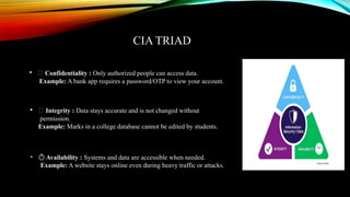 CIA TRIAD
• 🔐 Confidentiality : Only authorized people can access data.
Example: A bank app requires a password/OTP to view your account.
• 🧾 Integrity : Data stays accurate and is not changed without
permission.
Example: Marks in a college database cannot be edited by students.
• ️
⏱️Availability : Systems and data are accessible when needed.
Example: A website stays online even during heavy traffic or attacks.
 