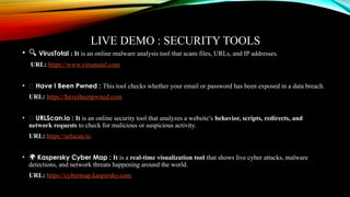LIVE DEMO : SECURITY TOOLS
• 🔍 VirusTotal : It is an online malware analysis tool that scans files, URLs, and IP addresses.
URL: https://www.virustotal.com
• 🌐 Have I Been Pwned : This tool checks whether your email or password has been exposed in a data breach.
URL: https://haveibeenpwned.com
• 🌐 URLScan.io : It is an online security tool that analyzes a website’s behavior, scripts, redirects, and
network requests to check for malicious or suspicious activity.
URL: https://urlscan.io
• 🌍 Kaspersky Cyber Map : It is a real-time visualization tool that shows live cyber attacks, malware
detections, and network threats happening around the world.
URL: https://cybermap.kaspersky.com
 