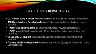 CAREER IN CYBERSECURITY
• ‍
‍
💻
‍ Cybersecurity Analyst: Monitors systems and responds to security incidents.
• ️
🛡️Ethical Hacker / Penetration Tester: Finds vulnerabilities by testing system
security.
• 🌐 Network Security Engineer: Secures networks, firewalls, and routers.
• 🧠 SOC Analyst: Works in a Security Operations Center to monitor threats in
real-time.
• 📊 Security Consultant: Advises organizations on security strategies and
policies.
• 🔍Vulnerability Management: Use tools like Nessus, Qualys, or OpenVAS to find
vulnerabilities.
 
