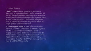 • Cracker famosos
1. Fred Cohen en 1984 al sustentar su tesis para un
doctorado en Ingeniería Eléctrica, en la Universidad del
Sur de California, demostró cómo se podían crear virus,
motivo por el cual es considerado como el primer autor
de virus "auto-declarado". Clasificó a los emergentes
virus de computadoras en tres categorías: Caballos de
Troya, gusanos y Virus informático.
2. Robert Tappan Morris en 1988 difundió un virus a
través de ARPANET, (precursora de Internet) logrando
infectar 6,000 servidores conectados a la red. La
propagación la realizó desde uno de los terminales del
MIT (Instituto Tecnológico de Massachussets). Robert
Tappan Morris al ser descubierto, fue enjuiciado y
condenado el 4 de Mayo de 1990 a 4 años de prisión y el
pago de US $ 10,000 de multa.
 