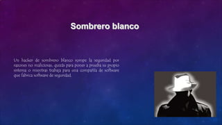 Un hacker de sombrero blanco rompe la seguridad por
razones no maliciosas, quizás para poner a prueba su propio
sistema o mientras trabaja para una compañía de software
que fabrica software de seguridad.
 