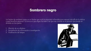 Un hacker de sombrero negro es un hacker que viola la seguridad informática por razones más allá de la malicia
o para beneficio personal. La forma en que eligen las redes a las que van a entrar es un proceso que puede ser
dividido en tres partes:
1. Elección de un objetivo
2. Recopilación de información e investigación
3. Finalización del ataque
 