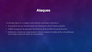 Un abordaje típico en un ataque contra sistemas conectados a Internet es:
• Enumeración de red: Descubrimiento de información sobre el objetivo previsto.
• Análisis de agujeros de seguridad: Identificación de las posibles formas de intrusión.
• Explotación: Intento de comprometer el sistema mediante el empleo de las vulnerabilidades
encontradas a través del análisis de vulnerabilidad.
 