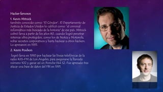 Hacker famosos
1. Kevin Mitnick
también conocido como “El Cóndor”. El Departamento de
Justicia de Estados Unidos lo calificó como “el criminal
informático más buscado de la historia" de ese país. Mitnick
cobró fama a partir de los años 80, cuando logró penetrar
sistemas ultra protegidos, como los de Nokia y Motorola,
robar secretos corporativos y hasta hackear a otros hackers.
Lo apresaron en 1995.
2. Kevin Poulson
logró fama en 1990 por hackear las líneas telefónicas de la
radio KIIS-FM de Los Angeles, para asegurarse la llamada
número 102 y ganar así un Porsche 944 S2. Fue apresado tras
atacar una base de datos del FBI en 1991.
 