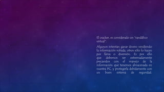 El cracker, es considerado un "vandálico
virtual".
Algunos intentan ganar dinero vendiendo
la información robada, otros sólo lo hacen
por fama o diversión. Es por ello
que debemos ser extremadamente
precavidos con el manejo de la
información que tenemos almacenada en
nuestra PC, y protegerla debidamente con
un buen sistema de seguridad.
 