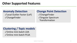 Other Supported Features
Anomaly Detection
✓Local Outlier Factor (LoF)
✓ChangeFinder
Clustering / Topic models
✓Online mini-batch LDA
✓Online mini-batch PLSA
Change Point Detection
✓ChangeFinder
✓Singular Spectrum
Transformation
422018/2/17 HackerTackle
 