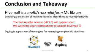 Conclusion and Takeaway
Hivemall is a multi/cross-platform ML library
providing a collection of machine learning algorithms as Hive UDFs/UDTFs
The first Apache release (v0.5.0) will appear soon!
We welcome your contributions to Apache Hivemall J
582018/2/17 HackerTackle
Digdag is a great workflow engine for managing complex ML pipelines
 