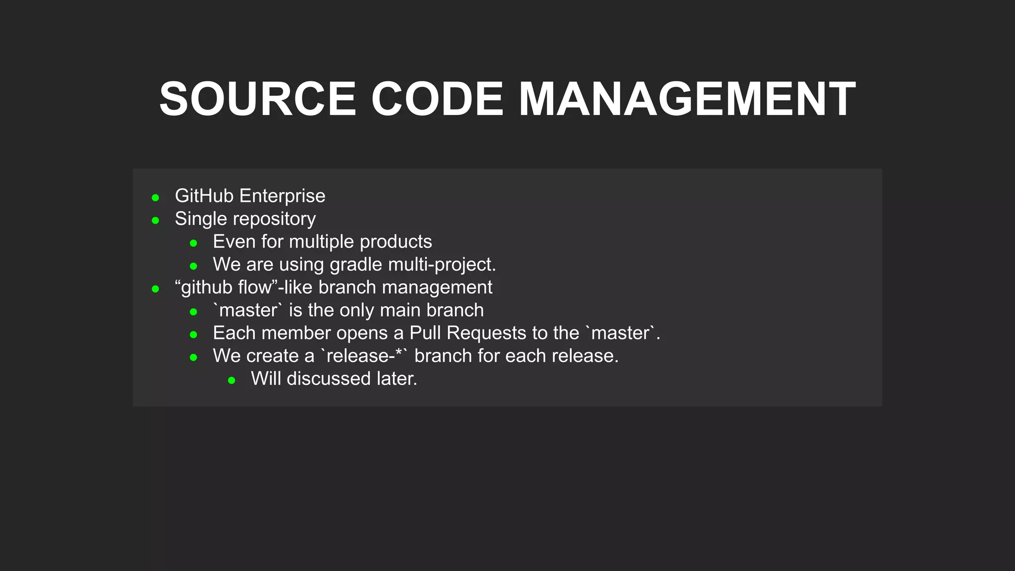  GitHub Enterprise
 Single repository
 Even for multiple products
 We are using gradle multi-project.
 “github flow”-like branch management
 `master` is the only main branch
 Each member opens a Pull Requests to the `master`.
 We create a `release-*` branch for each release.
 Will discussed later.
SOURCE CODE MANAGEMENT
 