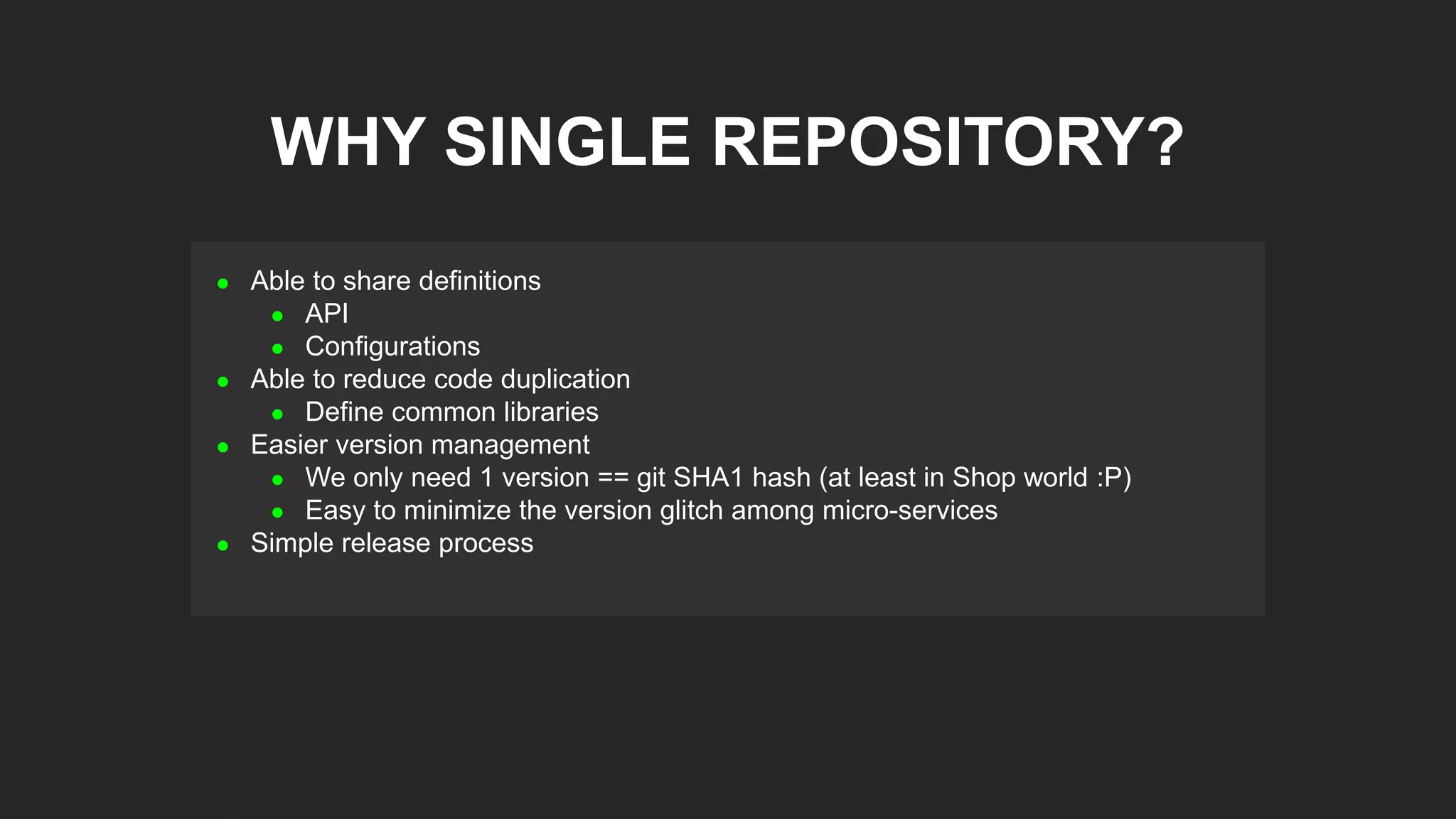  Able to share definitions
 API
 Configurations
 Able to reduce code duplication
 Define common libraries
 Easier version management
 We only need 1 version == git SHA1 hash (at least in Shop world :P)
 Easy to minimize the version glitch among micro-services
 Simple release process
WHY SINGLE REPOSITORY?
 
