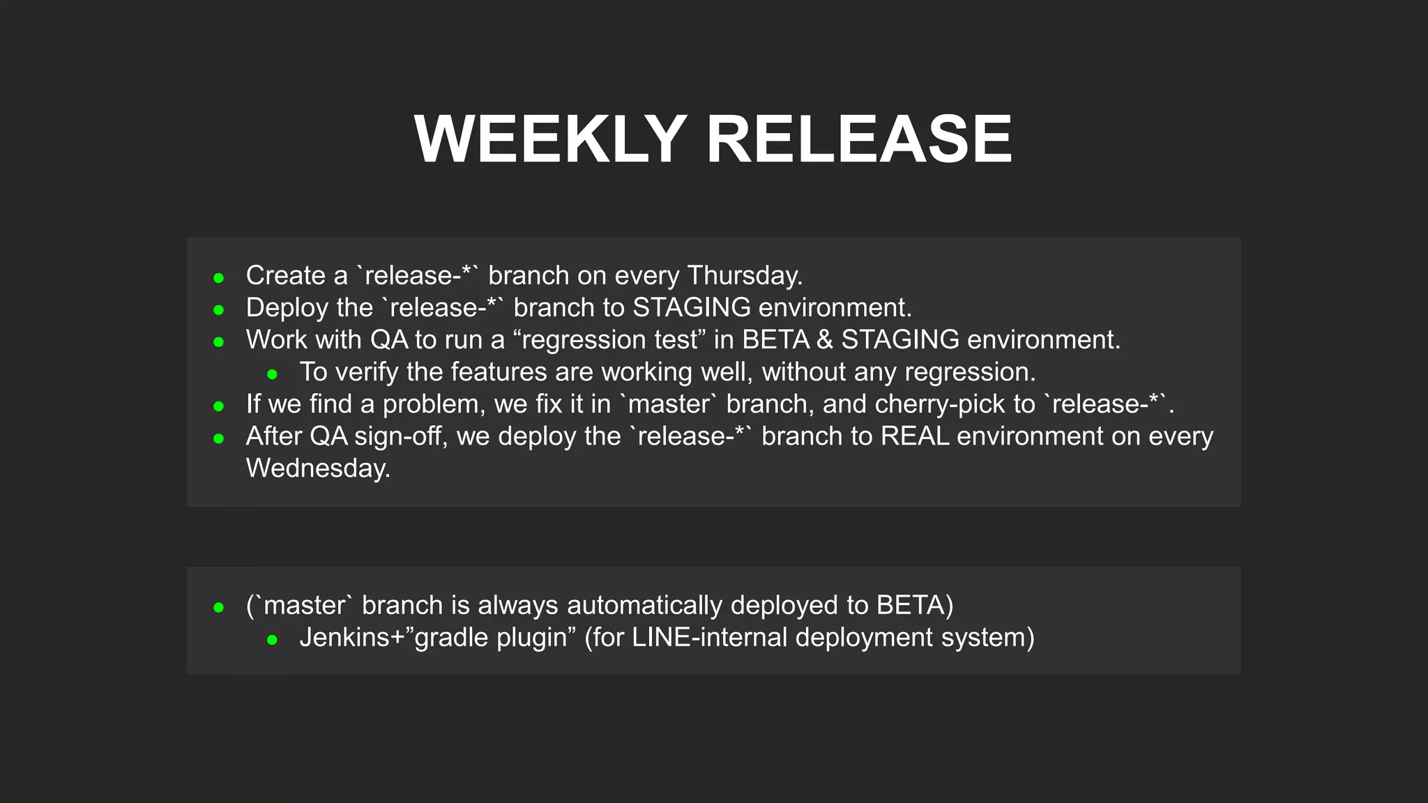  Create a `release-*` branch on every Thursday.
 Deploy the `release-*` branch to STAGING environment.
 Work with QA to run a “regression test” in BETA & STAGING environment.
 To verify the features are working well, without any regression.
 If we find a problem, we fix it in `master` branch, and cherry-pick to `release-*`.
 After QA sign-off, we deploy the `release-*` branch to REAL environment on every
Wednesday.
WEEKLY RELEASE
 (`master` branch is always automatically deployed to BETA)
 Jenkins+”gradle plugin” (for LINE-internal deployment system)
 
