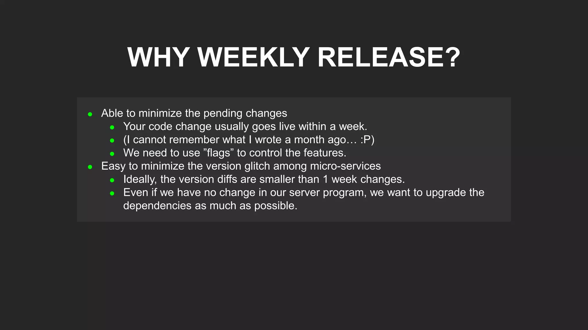  Able to minimize the pending changes
 Your code change usually goes live within a week.
 (I cannot remember what I wrote a month ago… :P)
 We need to use ”flags” to control the features.
 Easy to minimize the version glitch among micro-services
 Ideally, the version diffs are smaller than 1 week changes.
 Even if we have no change in our server program, we want to upgrade the
dependencies as much as possible.
WHY WEEKLY RELEASE?
 