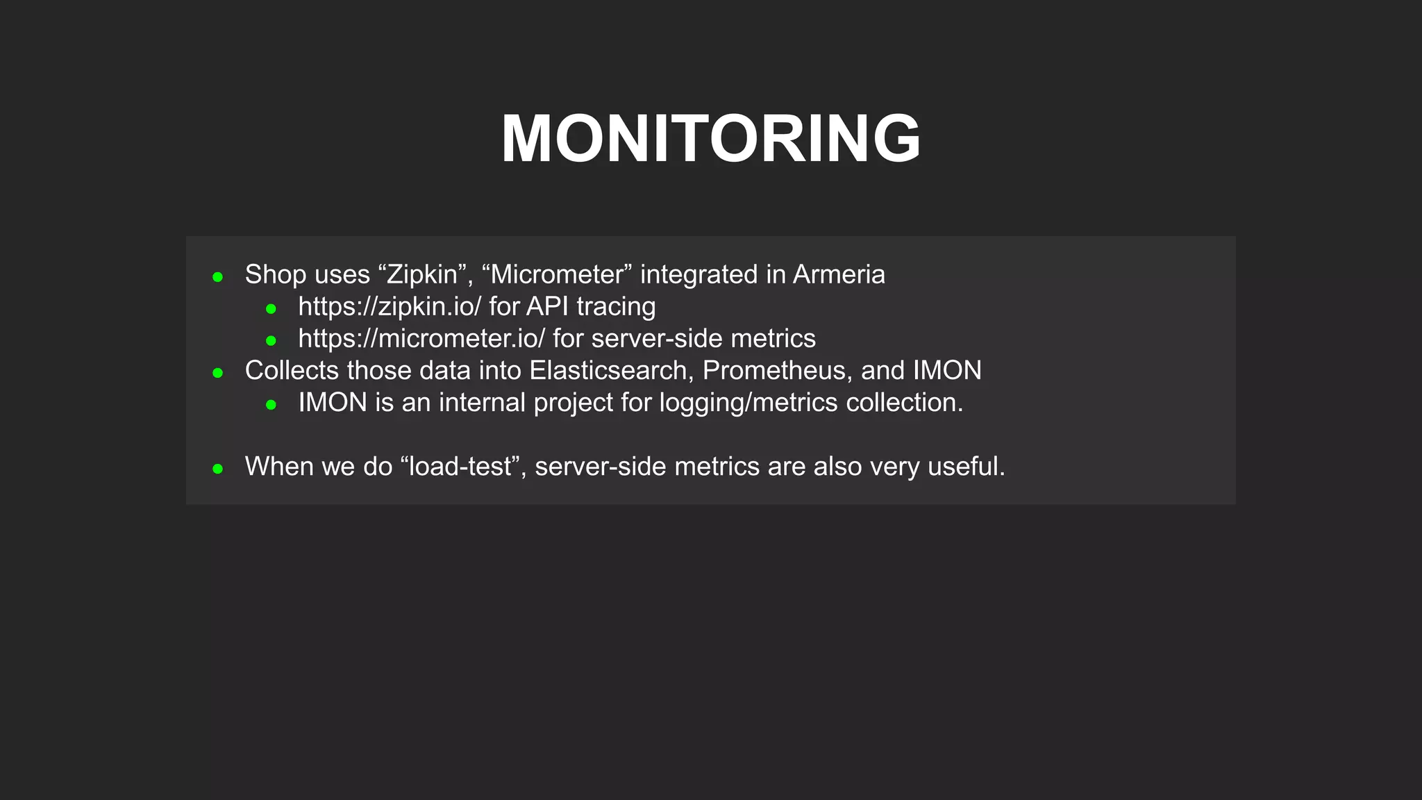  Shop uses “Zipkin”, “Micrometer” integrated in Armeria
 https://zipkin.io/ for API tracing
 https://micrometer.io/ for server-side metrics
 Collects those data into Elasticsearch, Prometheus, and IMON
 IMON is an internal project for logging/metrics collection.
 When we do “load-test”, server-side metrics are also very useful.
MONITORING
 