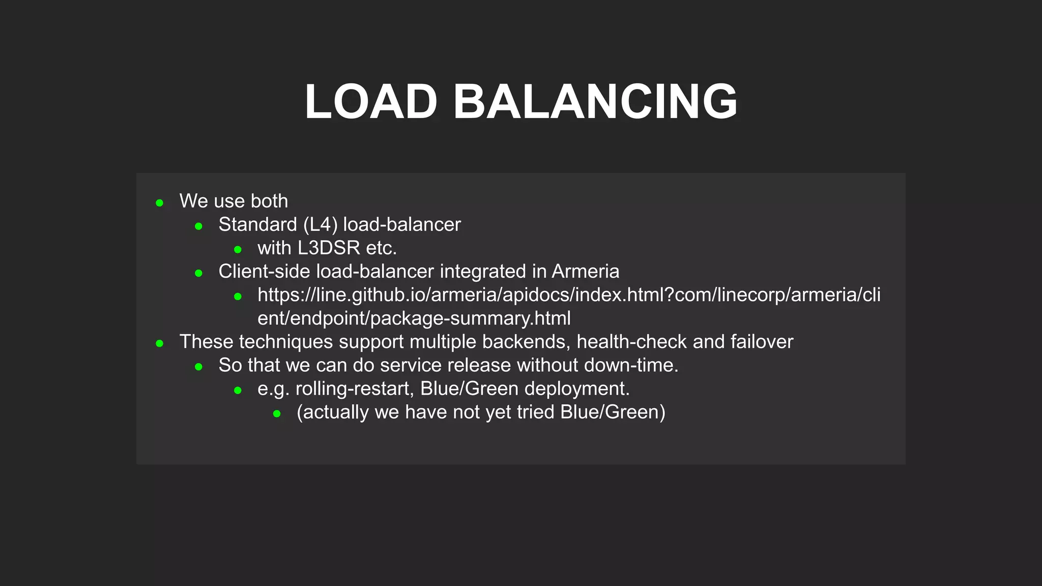  We use both
 Standard (L4) load-balancer
 with L3DSR etc.
 Client-side load-balancer integrated in Armeria
 https://line.github.io/armeria/apidocs/index.html?com/linecorp/armeria/cli
ent/endpoint/package-summary.html
 These techniques support multiple backends, health-check and failover
 So that we can do service release without down-time.
 e.g. rolling-restart, Blue/Green deployment.
 (actually we have not yet tried Blue/Green)
LOAD BALANCING
 