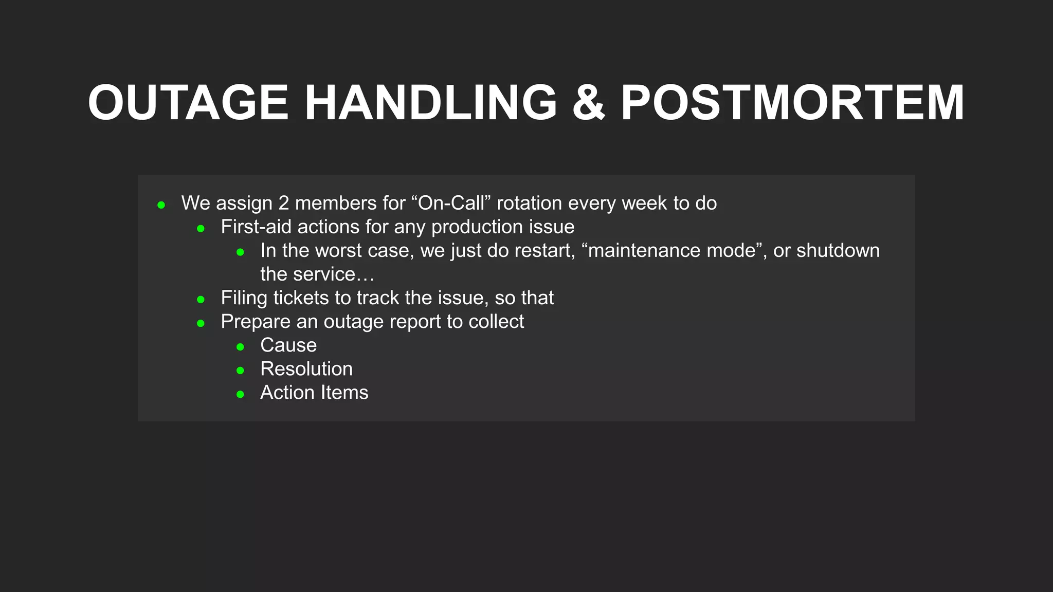  We assign 2 members for “On-Call” rotation every week to do
 First-aid actions for any production issue
 In the worst case, we just do restart, “maintenance mode”, or shutdown
the service…
 Filing tickets to track the issue, so that
 Prepare an outage report to collect
 Cause
 Resolution
 Action Items
OUTAGE HANDLING & POSTMORTEM
 
