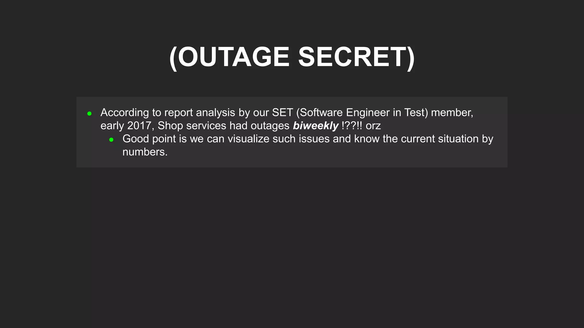  According to report analysis by our SET (Software Engineer in Test) member,
early 2017, Shop services had outages biweekly !??!! orz
 Good point is we can visualize such issues and know the current situation by
numbers.
(OUTAGE SECRET)
 