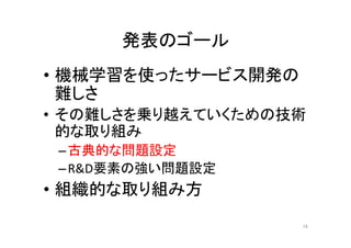 発表のゴール	
•  機械学習を使ったサービス開発の
難しさ	
•  その難しさを乗り越えていくための技術
的な取り組み	
– 古典的な問題設定	
– R&D要素の強い問題設定	
•  組織的な取り組み方	
16	
 