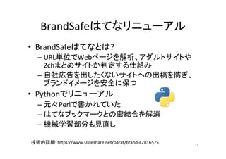 BrandSafeはてなリニューアル	
•  BrandSafeはてなとは?	
– URL単位でWebページを解析、アダルトサイトや
2chまとめサイトか判定する仕組み	
– 自社広告を出したくないサイトへの出稿を防ぎ、
ブランドイメージを安全に保つ	
•  Pythonでリニューアル	
– 元々Perlで書かれていた	
– はてなブックマークとの密結合を解消	
– 機械学習部分も見直し	
17	
技術的詳細:	hNps://www.slideshare.net/oarat/brand-42816575	
 
