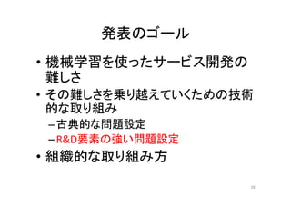 発表のゴール	
•  機械学習を使ったサービス開発の
難しさ	
•  その難しさを乗り越えていくための技術
的な取り組み	
– 古典的な問題設定	
– R&D要素の強い問題設定	
•  組織的な取り組み方	
28	
 