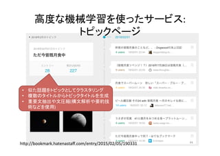 高度な機械学習を使ったサービス:		
トピックページ	
44	
•  似た話題をトピックとしてクラスタリング	
•  複数のタイトルからトピックタイトルを生成	
•  重要文抽出や文圧縮(構文解析や要約技
術などを使用)	
hNp://bookmark.hatenastaﬀ.com/entry/2015/02/05/190331	
 