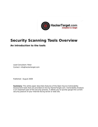 Security Scanning Tools Overview
An introduction to the tools




  Lead Consultant: Peter
  Contact: info@hackertarget.com




  Published: August 2009



  Summary: This white paper describes features of the Open Source Vulnerability
  Assessment tools that are provided on line by HackerTarget.com. Vulnerability Analysis
  is an important part of the security process, it allows you to quickly gauge the current
  security posture of your Internet facing server or web site.
 