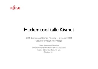 Hacker tool talk: Kismet
CIPS Edmonton Dinner Meeting – October 2011
        “Security through knowledge”
               Chris Hammond-Thrasher
      chris.hammond-thrasher <at> ca.fujitsu.com
             Fujitsu Edmonton Security Lab
                      October 2011




                Fujitsu Edmonton Security Lab      1
 