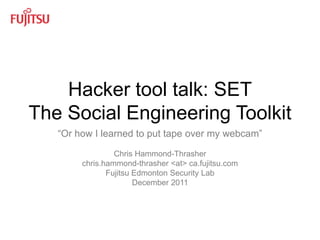 Hacker tool talk: SET
The Social Engineering Toolkit
   “Or how I learned to put tape over my webcam”

                 Chris Hammond-Thrasher
        chris.hammond-thrasher <at> ca.fujitsu.com
               Fujitsu Edmonton Security Lab
                       December 2011




                   Fujitsu Edmonton Security Lab     1
 