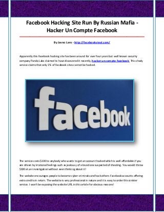 Facebook Hacking Site Run By Russian Mafia -
Hacker Un Compte Facebook
_____________________________________________________________________________________
By Jasno Laro - http://facebooksteal.com/
Apparently this Facebook hacking site has been around for over four years but well known security
company Panda Labs claimed to have discovered it recently, hacker un compte facebook This shady
service claims that only 1% of Facebook sites cannot be hacked.
The service costs $100 to anybody who wants to get an account hacked which is well affordable if you
are driven by irrational feelings such as jealousy of a loved one suspected of cheating. You would throw
$100 at an investigation without even thinking about it!
The website encourages people to become cyber-criminals and hack others Facebook accounts offering
extra credits in return. The website is very professional in nature and it is easy to order this sinister
service. I won't be exposing the website URL in this article for obvious reasons!
 