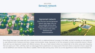 SOLUTION
Sensors network
Agrosmart network
Once the farm has the Agrosmart
network data logger they can
plug available service plans
including different sensors and
have access to the online
dashboard and
recommendations
Since Brazil has large crop areas with poor infrastructure with no cellphone/Internet coverage in the fields, we had to develop our own electronic
to read different kind of sensors and have a larger communication range. Agrosmart is the first company to break connectivity barrier in Brazil.
Each plot has one Agrosmart module with different sensors. We use a mesh network where one module talk to the other using radio frequency
that can reach up to 14km, until they reach our data logger that is positioned in an unique point of the farm where is required to have a signal that
can be GSM/Farm own Internet in the office or satellite. With the data arriving every 15min we run the algorithms to make the recommendations.
 