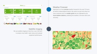 Agrosmart run more precise weather forecast for the next 72 hours,
as well as meteorological reports. We center our grid only where we
have customers and run smaller grids that are calibrated by the
local weather stations, predicting the weather in the farm with more
accuracy.
Weather Forecast
We use satellite imaging to have the x-ray of the farm
to analyze crop health, water stress and evaluate
equipment performance.
Satellite imaging
 
