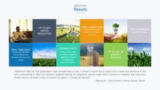 UP TO 60%  
WATER 
REDUCTION
Employees don’t need
anymore to collect or
input data
SAVE LABOR TIME
YIELD INCREASE 
IN UP TO 20%
Farmers can track their
farm conditions from
wherever they are in any
device
REAL TIME DATA
Farm is ready to plug
with different digital ag
applications that are
compatible with
Agrosmart network
CONNECTIVITY
UP TO 40% IN 
ENERGY  
SAVINGS
“Agrosmart was the first application I was actually able to use, it doesn't require me to input a lot of data and everyone in the
farm understands it. After one season I stopped leaving my neighbors without water when I turned on irrigation and reduced a
drastic amount of water. It also increased my yield in 10 bags per hectare”  
Marcos N. , Corn farmer in Minas Gerais, Brazil
SOLUTION
Results
 